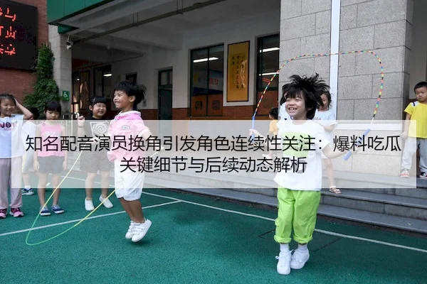 知名配音演员换角引发角色连续性关注：爆料吃瓜关键细节与后续动态解析