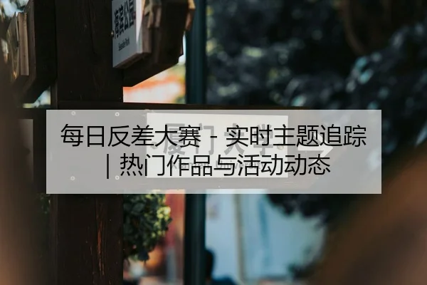 每日反差大赛 - 实时主题追踪｜热门作品与活动动态